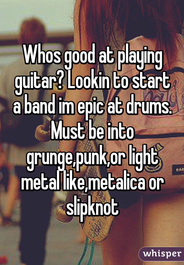 Whos good at playing guitar? Lookin to start a band im epic at drums. Must be into grunge,punk,or light metal like,metalica or slipknot