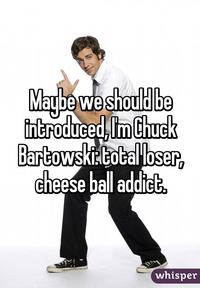 Maybe we should be introduced, I'm Chuck Bartowski: total loser, cheese ball addict.