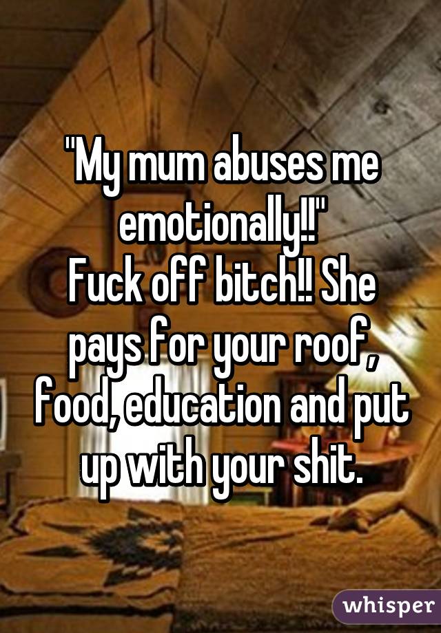 "My mum abuses me emotionally!!"
Fuck off bitch!! She pays for your roof, food, education and put up with your shit.