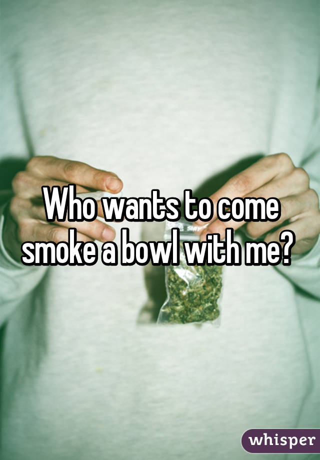 Who wants to come smoke a bowl with me? 