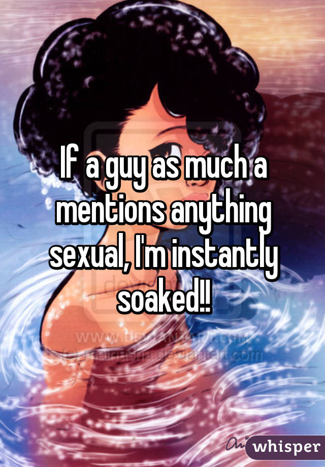 If a guy as much a mentions anything sexual, I'm instantly soaked!!