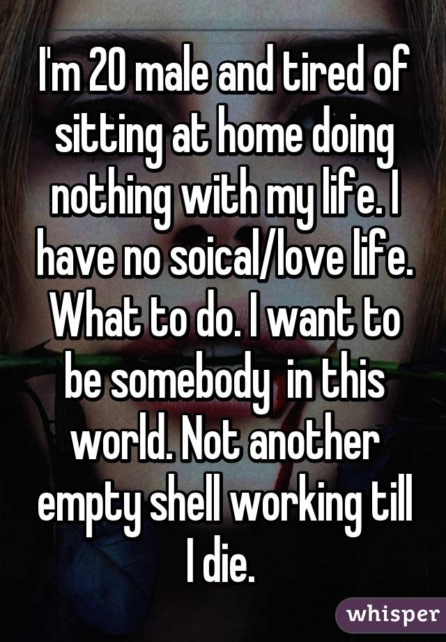 I'm 20 male and tired of sitting at home doing nothing with my life. I have no soical/love life. What to do. I want to be somebody  in this world. Not another empty shell working till I die. 