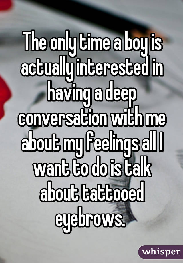 The only time a boy is actually interested in having a deep conversation with me about my feelings all I want to do is talk about tattooed eyebrows. 