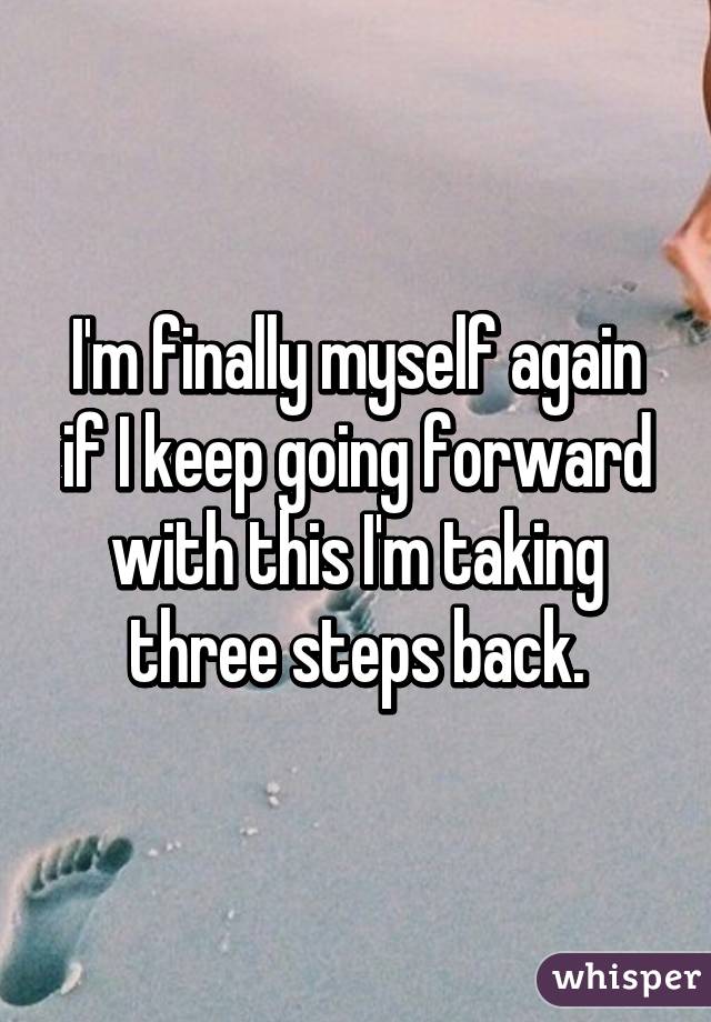 I'm finally myself again if I keep going forward with this I'm taking three steps back.