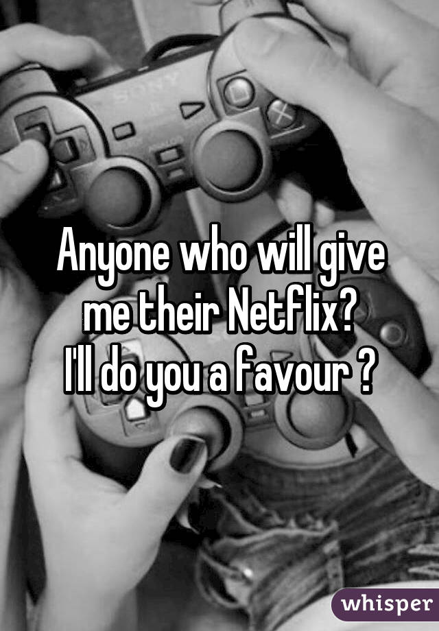 Anyone who will give me their Netflix?
I'll do you a favour 😉