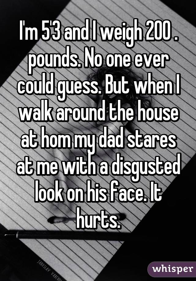 I'm 5'3 and I weigh 200 . pounds. No one ever could guess. But when I walk around the house at hom my dad stares at me with a disgusted look on his face. It hurts.
