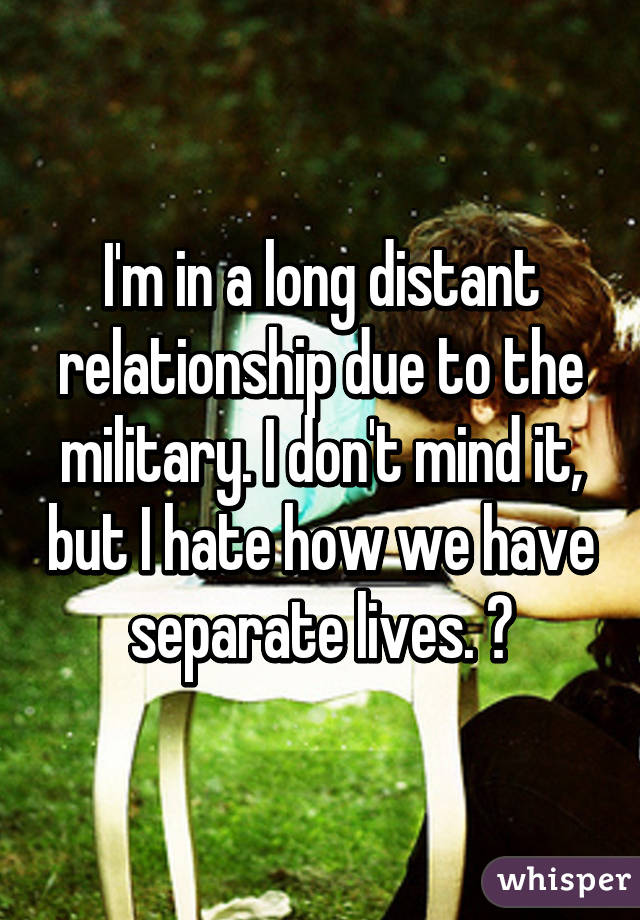 I'm in a long distant relationship due to the military. I don't mind it, but I hate how we have separate lives. 😢