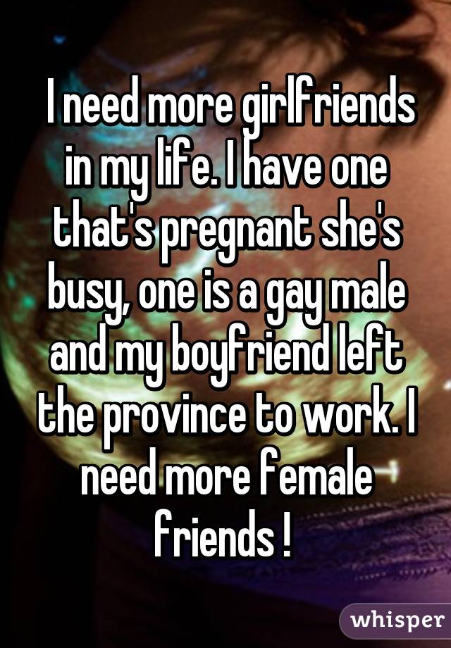  I need more girlfriends in my life. I have one that's pregnant she's busy, one is a gay male and my boyfriend left the province to work. I need more female friends ! 