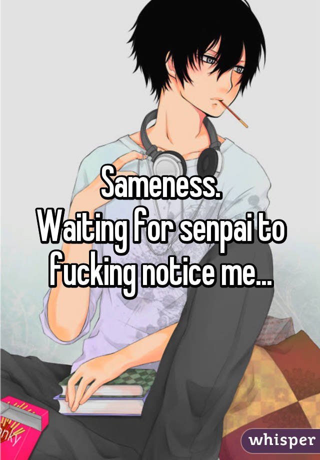 Sameness.
Waiting for senpai to fucking notice me...