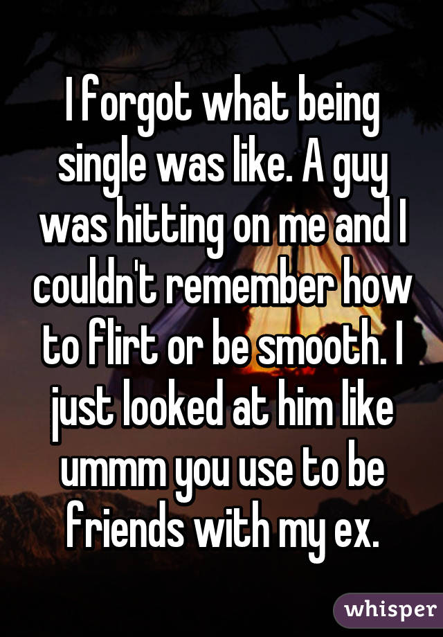 I forgot what being single was like. A guy was hitting on me and I couldn't remember how to flirt or be smooth. I just looked at him like ummm you use to be friends with my ex.