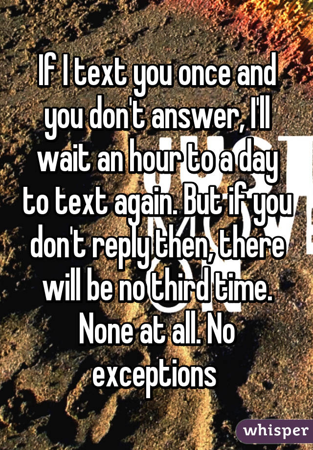 If I text you once and you don't answer, I'll wait an hour to a day to text again. But if you don't reply then, there will be no third time. None at all. No exceptions 