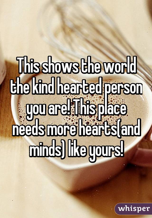 This shows the world the kind hearted person you are! This place needs more hearts(and minds) like yours!