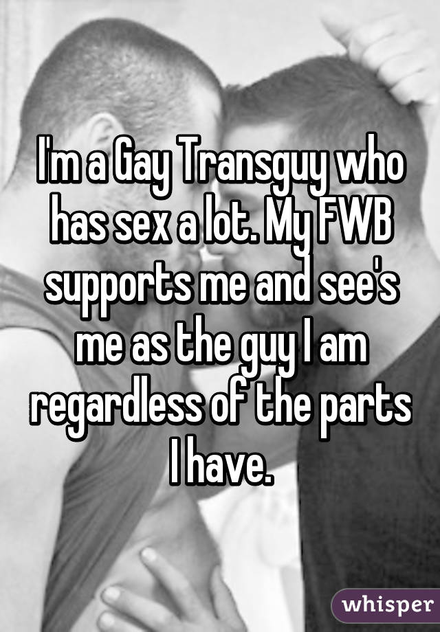 I'm a Gay Transguy who has sex a lot. My FWB supports me and see's me as the guy I am regardless of the parts I have.