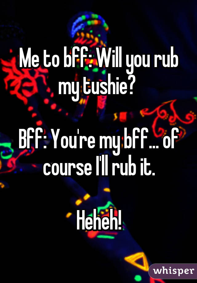 Me to bff: Will you rub my tushie? 

Bff: You're my bff... of course I'll rub it.

Heheh!