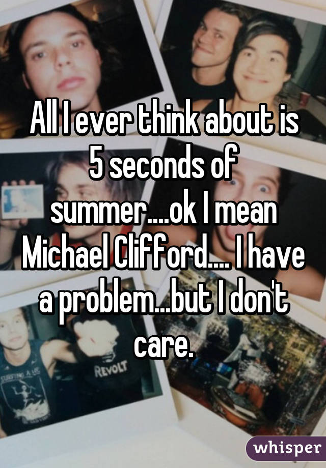 All I ever think about is 5 seconds of summer....ok I mean Michael Clifford.... I have a problem...but I don't care.