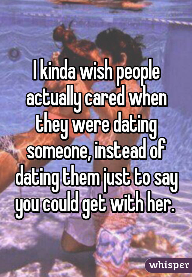 I kinda wish people actually cared when they were dating someone, instead of dating them just to say you could get with her. 