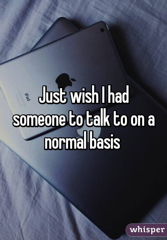 Just wish I had someone to talk to on a normal basis 