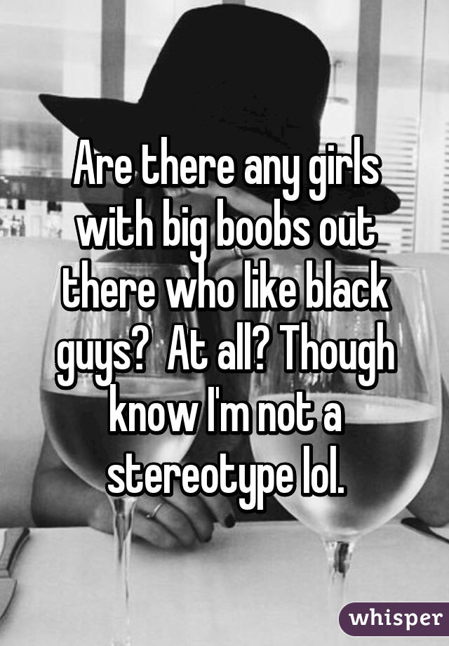 Are there any girls with big boobs out there who like black guys?  At all? Though know I'm not a stereotype lol.