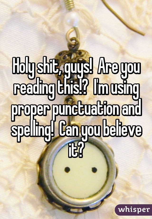 Holy shit, guys!  Are you reading this!?  I'm using proper punctuation and spelling!  Can you believe it?