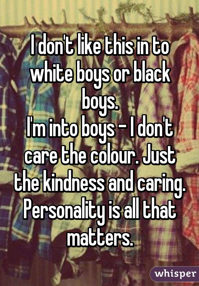 I don't like this in to white boys or black boys.
I'm into boys - I don't care the colour. Just the kindness and caring. Personality is all that matters.