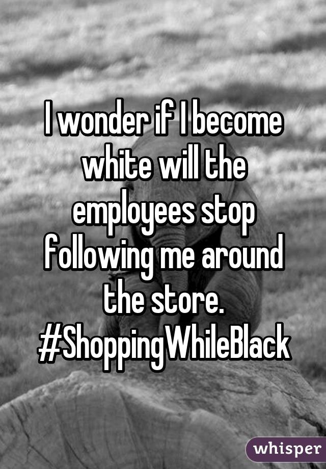 I wonder if I become white will the employees stop following me around the store.
#ShoppingWhileBlack