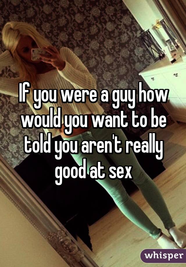 If you were a guy how would you want to be told you aren't really good at sex