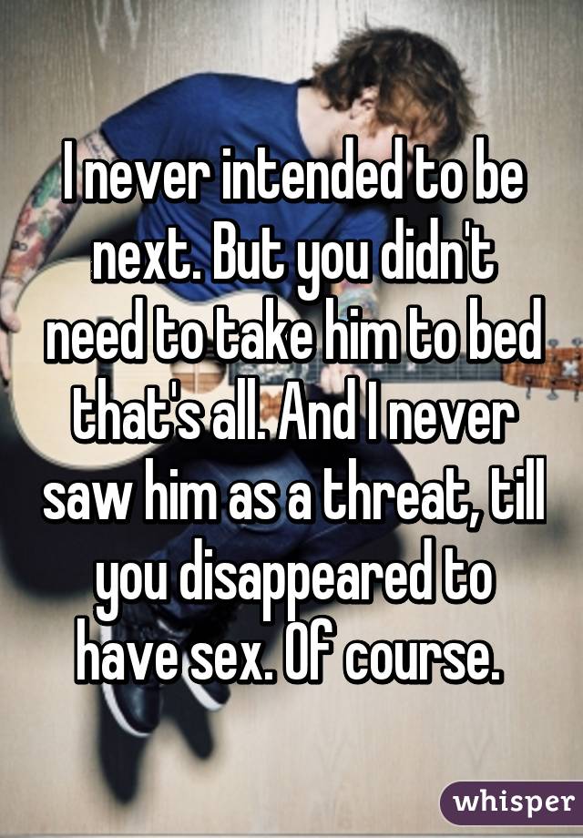 I never intended to be next. But you didn't need to take him to bed that's all. And I never saw him as a threat, till you disappeared to have sex. Of course. 