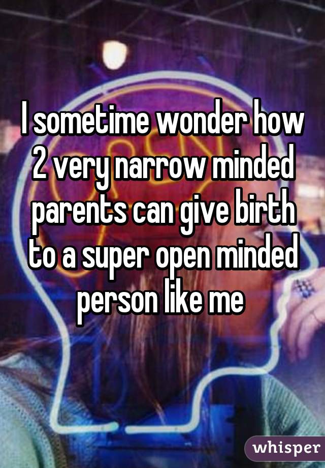 I sometime wonder how 2 very narrow minded parents can give birth to a super open minded person like me 
