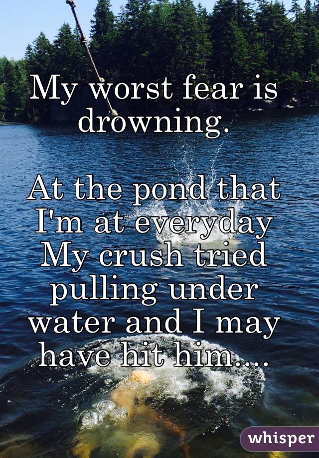 My worst fear is drowning.

At the pond that I'm at everyday
My crush tried pulling under water and I may have hit him....