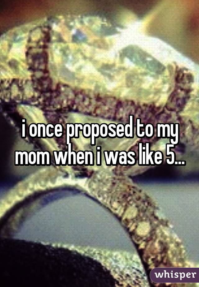 i once proposed to my mom when i was like 5...