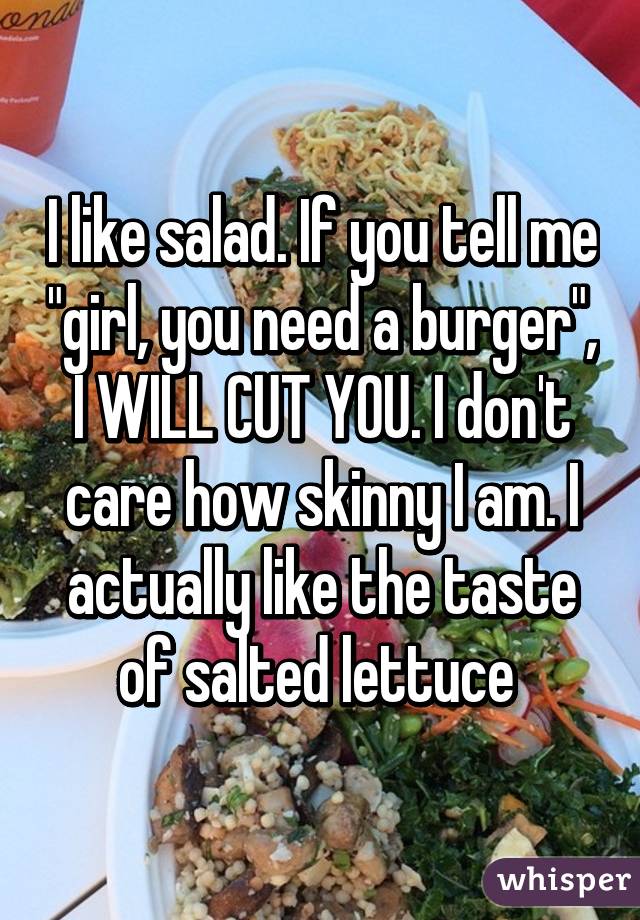 I like salad. If you tell me "girl, you need a burger", I WILL CUT YOU. I don't care how skinny I am. I actually like the taste of salted lettuce 