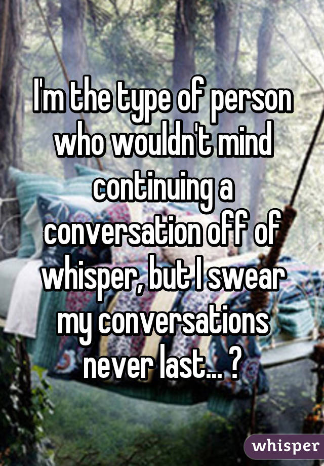 I'm the type of person who wouldn't mind continuing a conversation off of whisper, but I swear my conversations never last... 😑