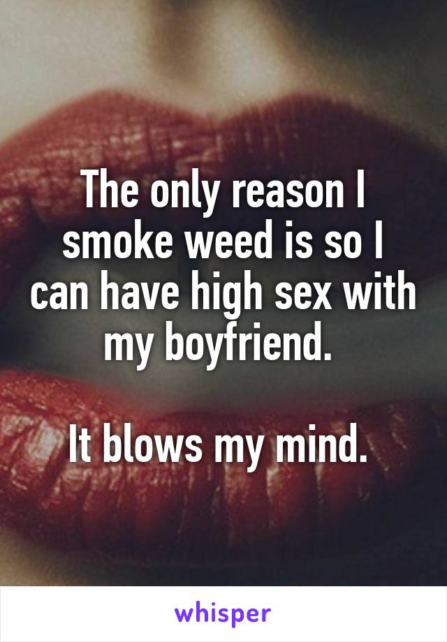 The only reason I smoke weed is so I can have high sex with my boyfriend. 

It blows my mind. 