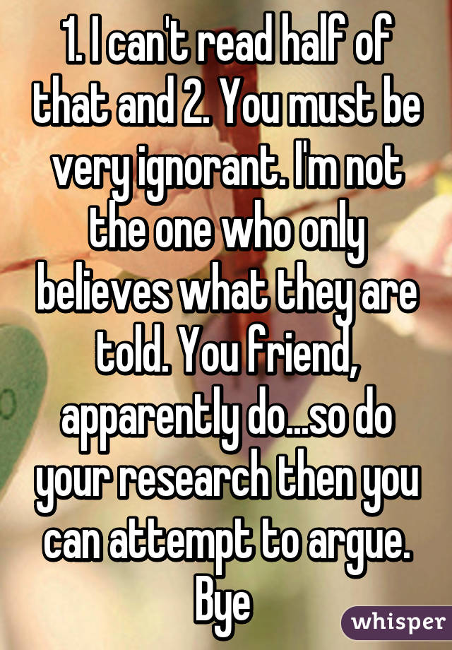 1. I can't read half of that and 2. You must be very ignorant. I'm not the one who only believes what they are told. You friend, apparently do...so do your research then you can attempt to argue. Bye 