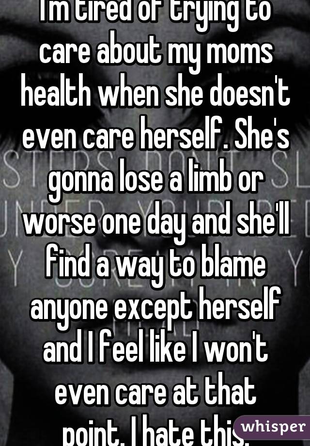 I'm tired of trying to care about my moms health when she doesn't even care herself. She's gonna lose a limb or worse one day and she'll find a way to blame anyone except herself and I feel like I won't even care at that point. I hate this.