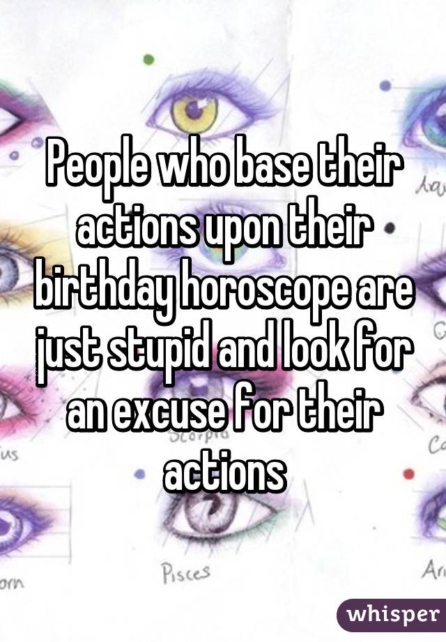 People who base their actions upon their birthday horoscope are just stupid and look for an excuse for their actions