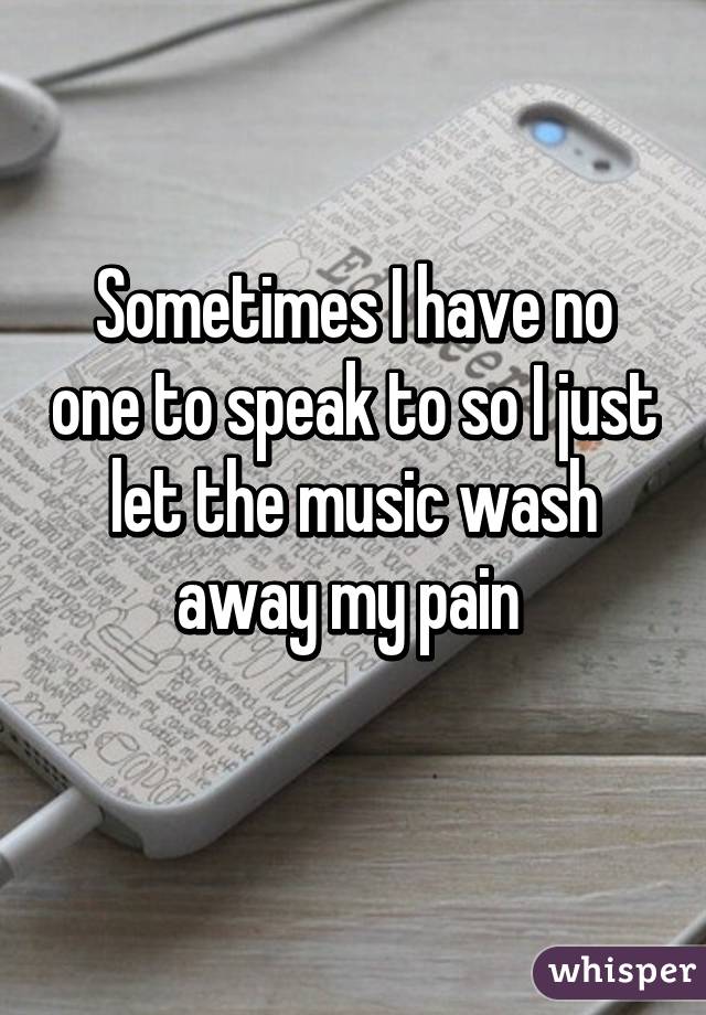 Sometimes I have no one to speak to so I just let the music wash away my pain 
