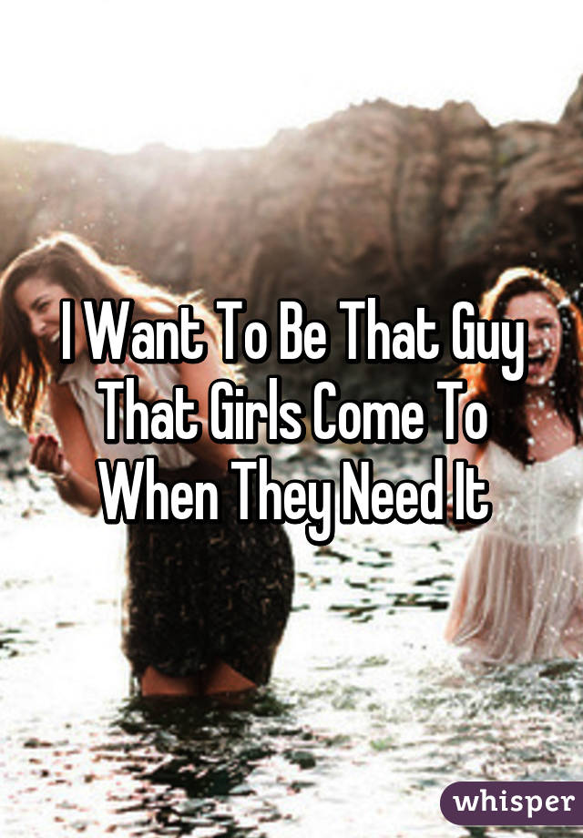 I Want To Be That Guy That Girls Come To When They Need It