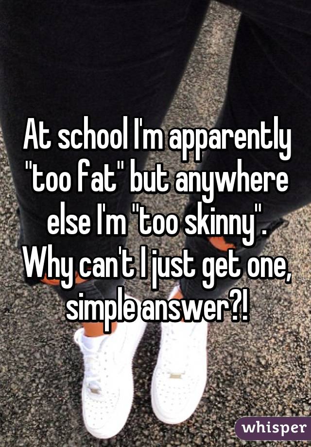 At school I'm apparently "too fat" but anywhere else I'm "too skinny". Why can't I just get one, simple answer?!