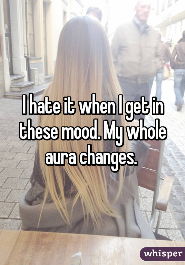 I hate it when I get in these mood. My whole aura changes. 