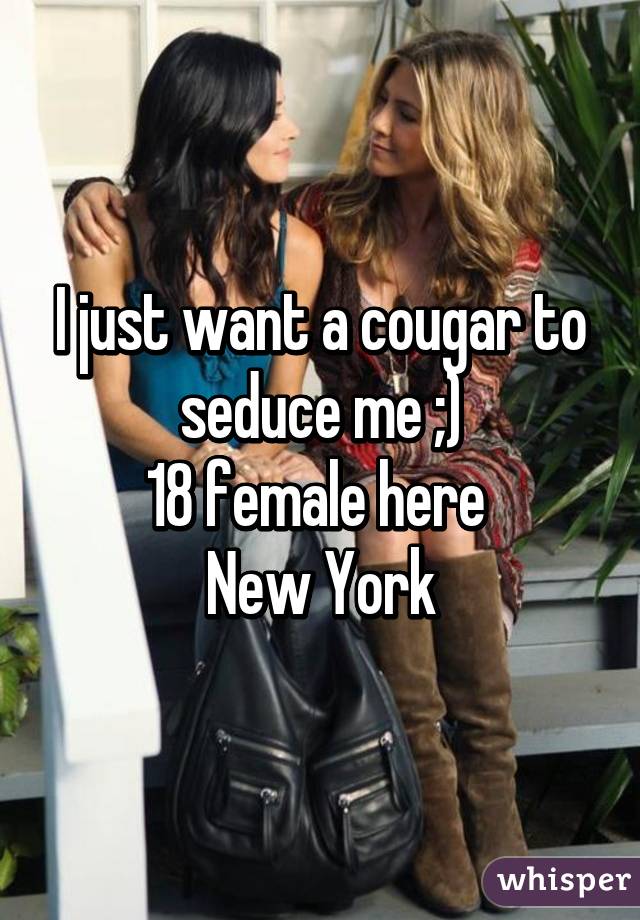 I just want a cougar to seduce me ;)
18 female here 
New York