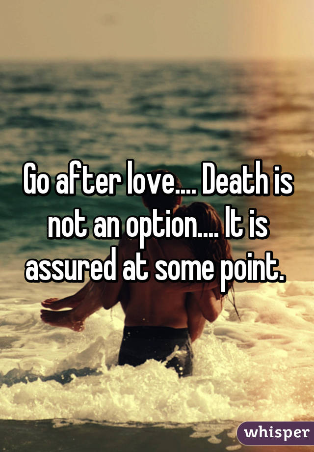 Go after love.... Death is not an option.... It is assured at some point. 