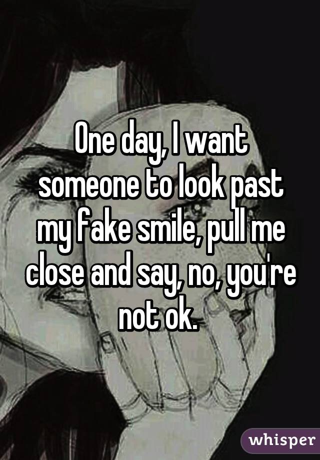 One day, I want someone to look past my fake smile, pull me close and say, no, you're not ok. 