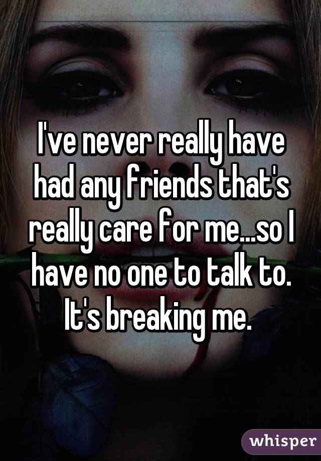 I've never really have had any friends that's really care for me...so I have no one to talk to. It's breaking me. 