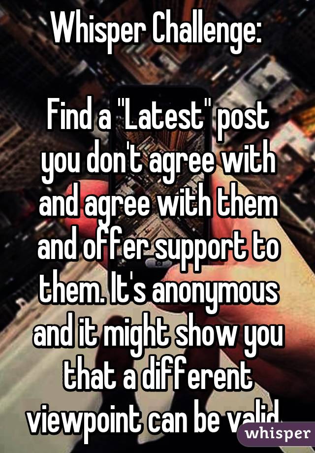 Whisper Challenge: 

Find a "Latest" post you don't agree with and agree with them and offer support to them. It's anonymous and it might show you that a different viewpoint can be valid. 