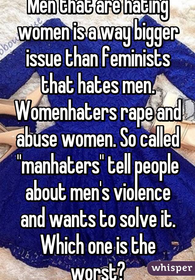 Men that are hating women is a way bigger issue than feminists that hates men. Womenhaters rape and abuse women. So called "manhaters" tell people about men's violence and wants to solve it. Which one is the worst?