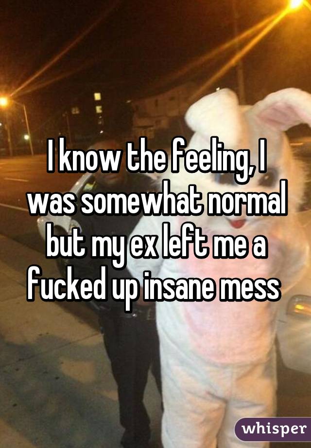 I know the feeling, I was somewhat normal but my ex left me a fucked up insane mess 