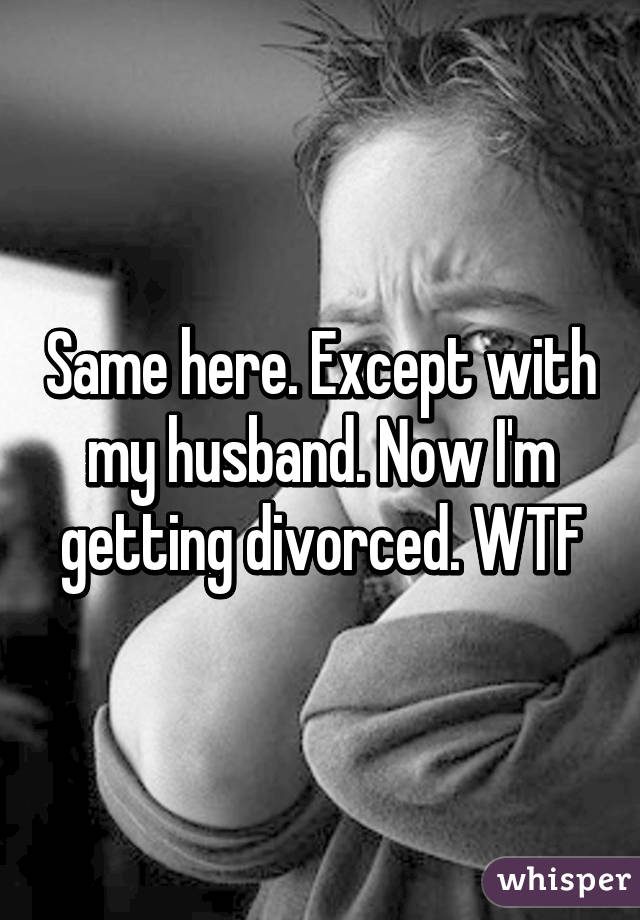 Same here. Except with my husband. Now I'm getting divorced. WTF