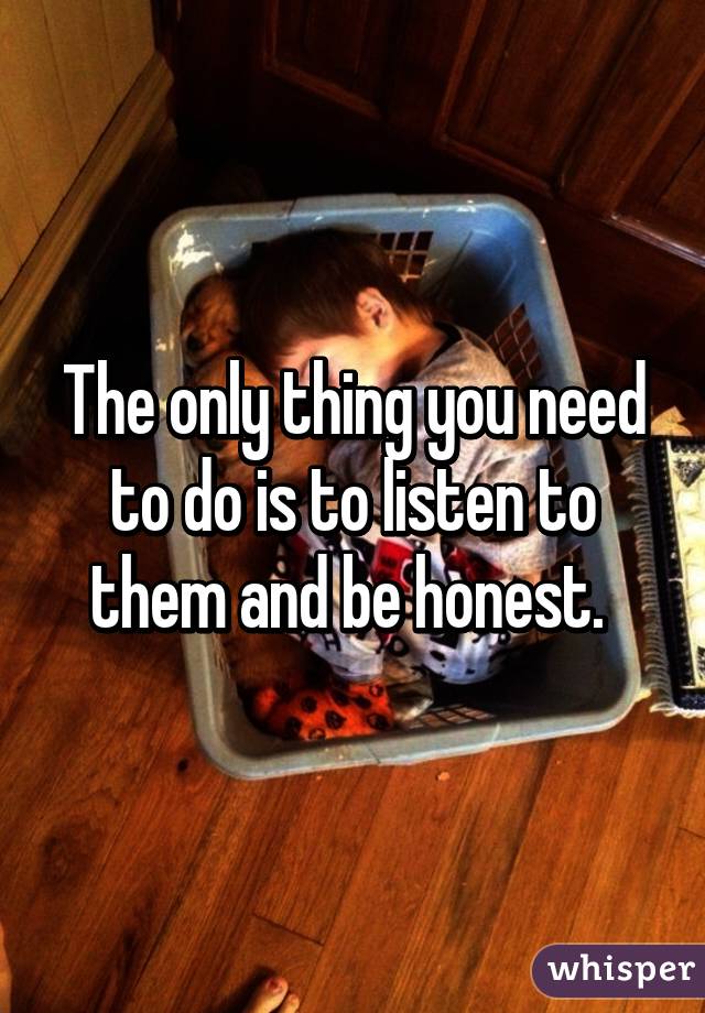 The only thing you need to do is to listen to them and be honest. 