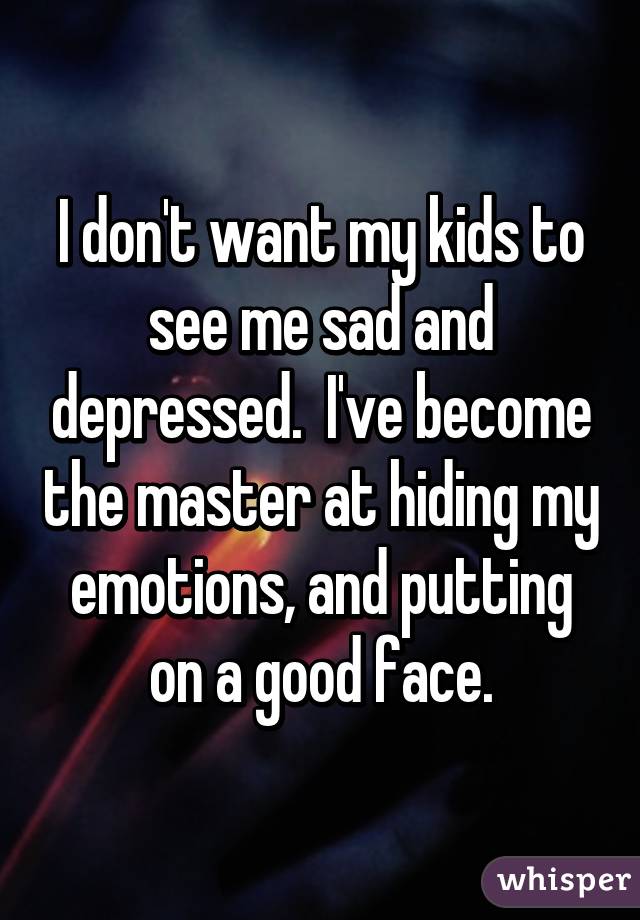 I don't want my kids to see me sad and depressed.  I've become the master at hiding my emotions, and putting on a good face.